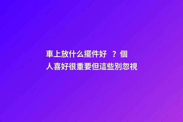 車上放什么擺件好？個人喜好很重要但這些別忽視